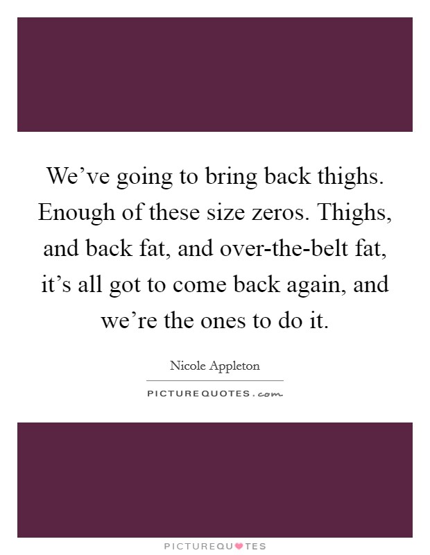 We've going to bring back thighs. Enough of these size zeros. Thighs, and back fat, and over-the-belt fat, it's all got to come back again, and we're the ones to do it. Picture Quote #1