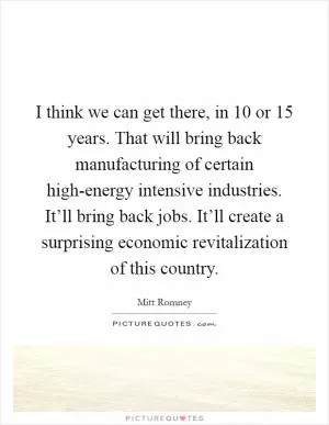 I think we can get there, in 10 or 15 years. That will bring back manufacturing of certain high-energy intensive industries. It’ll bring back jobs. It’ll create a surprising economic revitalization of this country Picture Quote #1