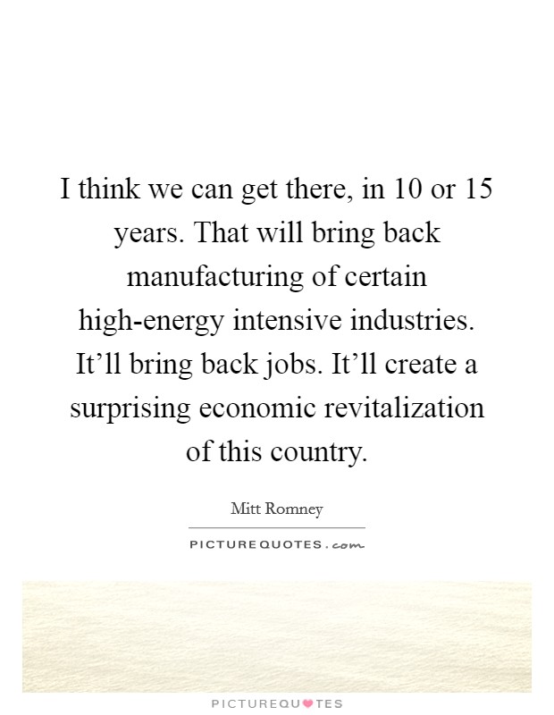 I think we can get there, in 10 or 15 years. That will bring back manufacturing of certain high-energy intensive industries. It'll bring back jobs. It'll create a surprising economic revitalization of this country. Picture Quote #1