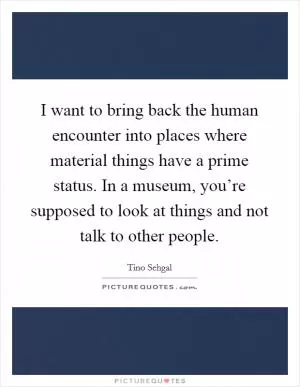 I want to bring back the human encounter into places where material things have a prime status. In a museum, you’re supposed to look at things and not talk to other people Picture Quote #1