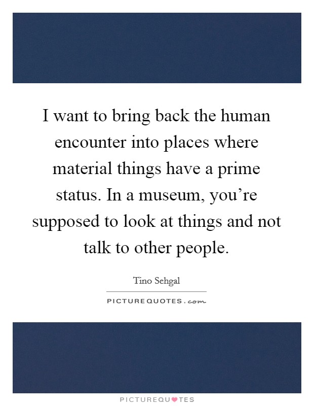 I want to bring back the human encounter into places where material things have a prime status. In a museum, you're supposed to look at things and not talk to other people. Picture Quote #1