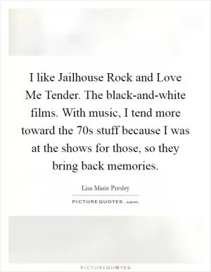 I like Jailhouse Rock and Love Me Tender. The black-and-white films. With music, I tend more toward the  70s stuff because I was at the shows for those, so they bring back memories Picture Quote #1