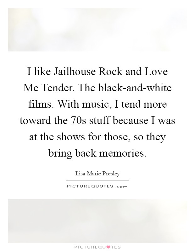 I like Jailhouse Rock and Love Me Tender. The black-and-white films. With music, I tend more toward the  70s stuff because I was at the shows for those, so they bring back memories. Picture Quote #1