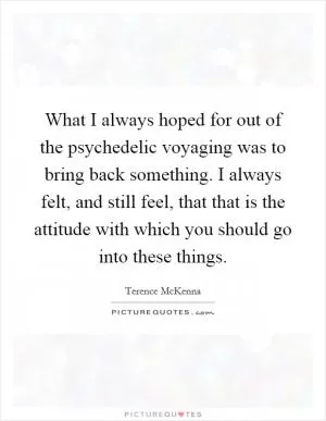 What I always hoped for out of the psychedelic voyaging was to bring back something. I always felt, and still feel, that that is the attitude with which you should go into these things Picture Quote #1