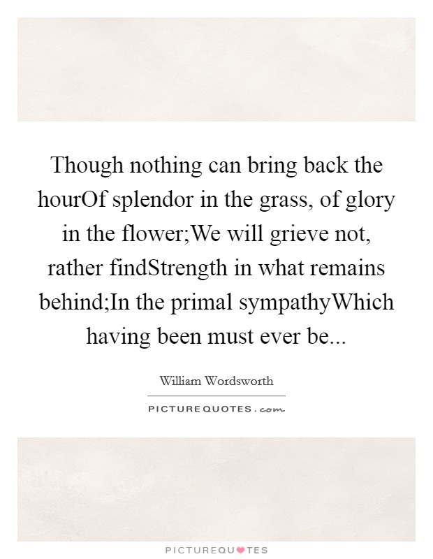 Though nothing can bring back the hourOf splendor in the grass, of glory in the flower;We will grieve not, rather findStrength in what remains behind;In the primal sympathyWhich having been must ever be... Picture Quote #1