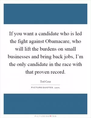 If you want a candidate who is led the fight against Obamacare, who will lift the burdens on small businesses and bring back jobs, I’m the only candidate in the race with that proven record Picture Quote #1