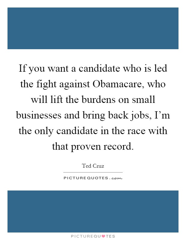 If you want a candidate who is led the fight against Obamacare, who will lift the burdens on small businesses and bring back jobs, I'm the only candidate in the race with that proven record. Picture Quote #1