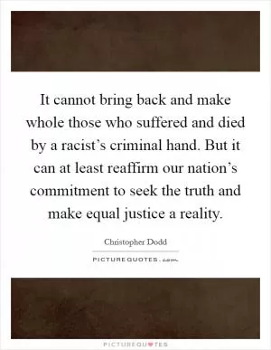 It cannot bring back and make whole those who suffered and died by a racist’s criminal hand. But it can at least reaffirm our nation’s commitment to seek the truth and make equal justice a reality Picture Quote #1
