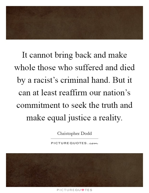 It cannot bring back and make whole those who suffered and died by a racist's criminal hand. But it can at least reaffirm our nation's commitment to seek the truth and make equal justice a reality. Picture Quote #1