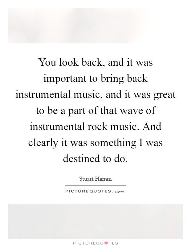 You look back, and it was important to bring back instrumental music, and it was great to be a part of that wave of instrumental rock music. And clearly it was something I was destined to do. Picture Quote #1