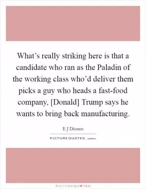 What’s really striking here is that a candidate who ran as the Paladin of the working class who’d deliver them picks a guy who heads a fast-food company, [Donald] Trump says he wants to bring back manufacturing Picture Quote #1