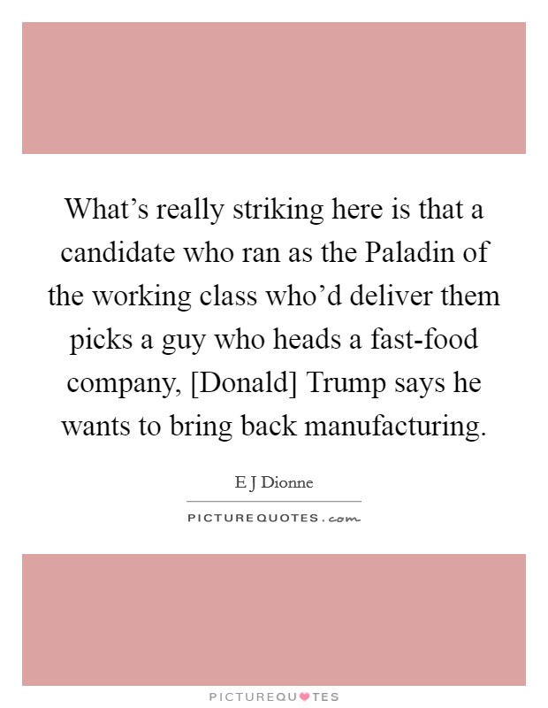 What's really striking here is that a candidate who ran as the Paladin of the working class who'd deliver them picks a guy who heads a fast-food company, [Donald] Trump says he wants to bring back manufacturing. Picture Quote #1