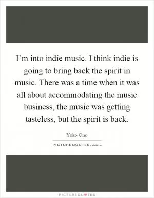 I’m into indie music. I think indie is going to bring back the spirit in music. There was a time when it was all about accommodating the music business, the music was getting tasteless, but the spirit is back Picture Quote #1