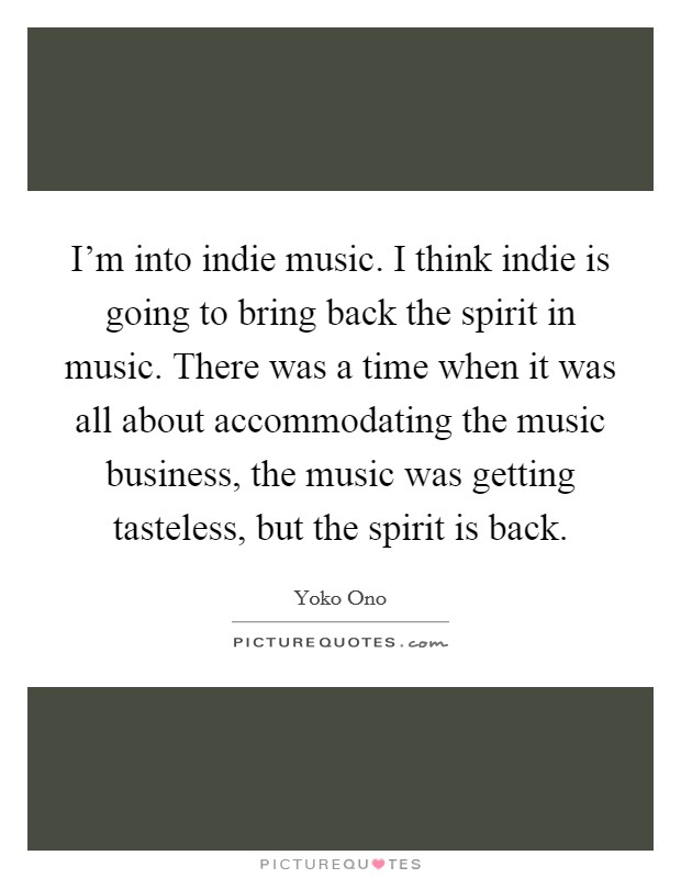 I'm into indie music. I think indie is going to bring back the spirit in music. There was a time when it was all about accommodating the music business, the music was getting tasteless, but the spirit is back. Picture Quote #1