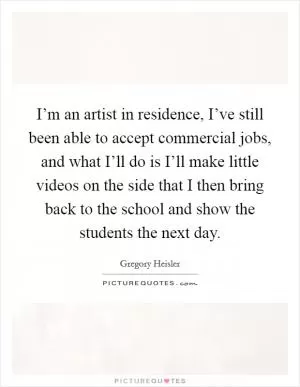 I’m an artist in residence, I’ve still been able to accept commercial jobs, and what I’ll do is I’ll make little videos on the side that I then bring back to the school and show the students the next day Picture Quote #1