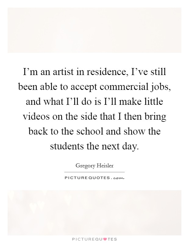 I'm an artist in residence, I've still been able to accept commercial jobs, and what I'll do is I'll make little videos on the side that I then bring back to the school and show the students the next day. Picture Quote #1