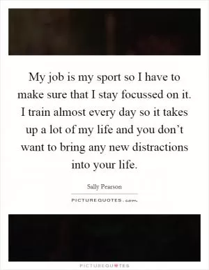 My job is my sport so I have to make sure that I stay focussed on it. I train almost every day so it takes up a lot of my life and you don’t want to bring any new distractions into your life Picture Quote #1
