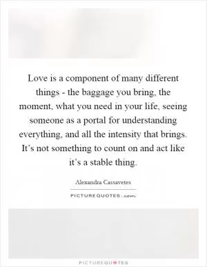 Love is a component of many different things - the baggage you bring, the moment, what you need in your life, seeing someone as a portal for understanding everything, and all the intensity that brings. It’s not something to count on and act like it’s a stable thing Picture Quote #1