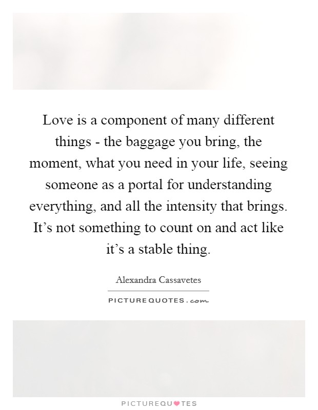 Love is a component of many different things - the baggage you bring, the moment, what you need in your life, seeing someone as a portal for understanding everything, and all the intensity that brings. It's not something to count on and act like it's a stable thing. Picture Quote #1