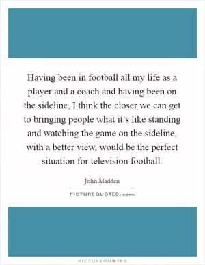 Having been in football all my life as a player and a coach and having been on the sideline, I think the closer we can get to bringing people what it’s like standing and watching the game on the sideline, with a better view, would be the perfect situation for television football Picture Quote #1