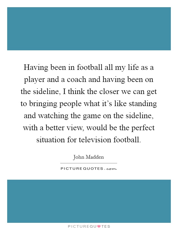 Having been in football all my life as a player and a coach and having been on the sideline, I think the closer we can get to bringing people what it's like standing and watching the game on the sideline, with a better view, would be the perfect situation for television football. Picture Quote #1