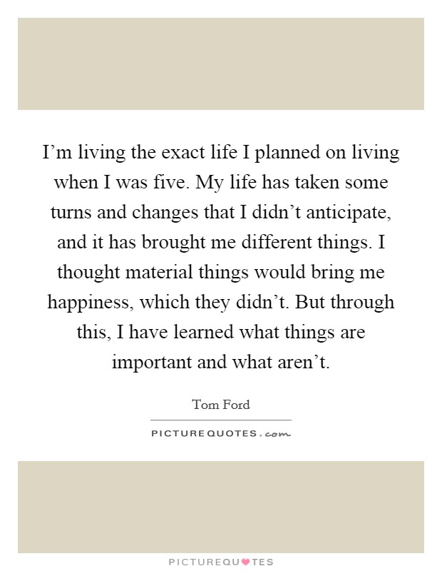 I'm living the exact life I planned on living when I was five. My life has taken some turns and changes that I didn't anticipate, and it has brought me different things. I thought material things would bring me happiness, which they didn't. But through this, I have learned what things are important and what aren't. Picture Quote #1