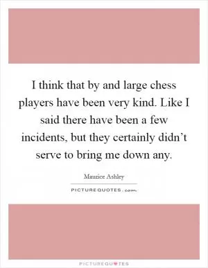 I think that by and large chess players have been very kind. Like I said there have been a few incidents, but they certainly didn’t serve to bring me down any Picture Quote #1