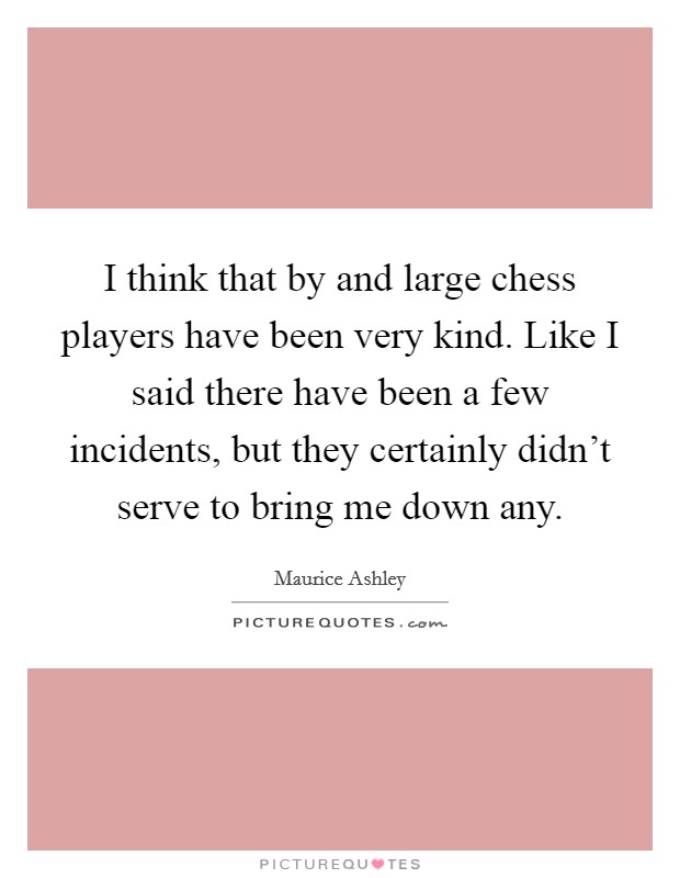 I think that by and large chess players have been very kind. Like I said there have been a few incidents, but they certainly didn't serve to bring me down any. Picture Quote #1
