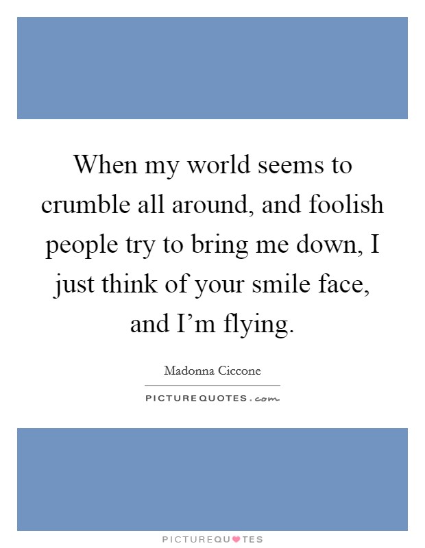 When my world seems to crumble all around, and foolish people try to bring me down, I just think of your smile face, and I'm flying. Picture Quote #1