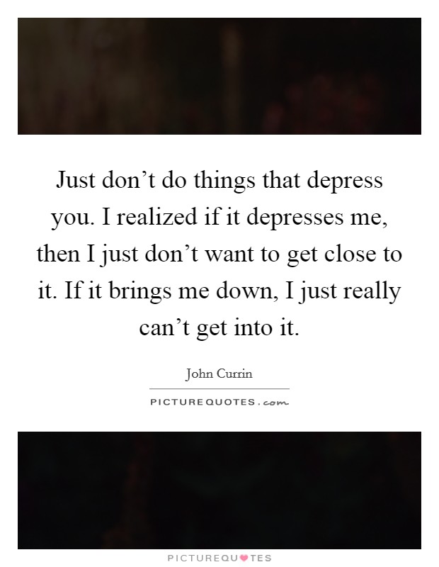Just don't do things that depress you. I realized if it depresses me, then I just don't want to get close to it. If it brings me down, I just really can't get into it. Picture Quote #1