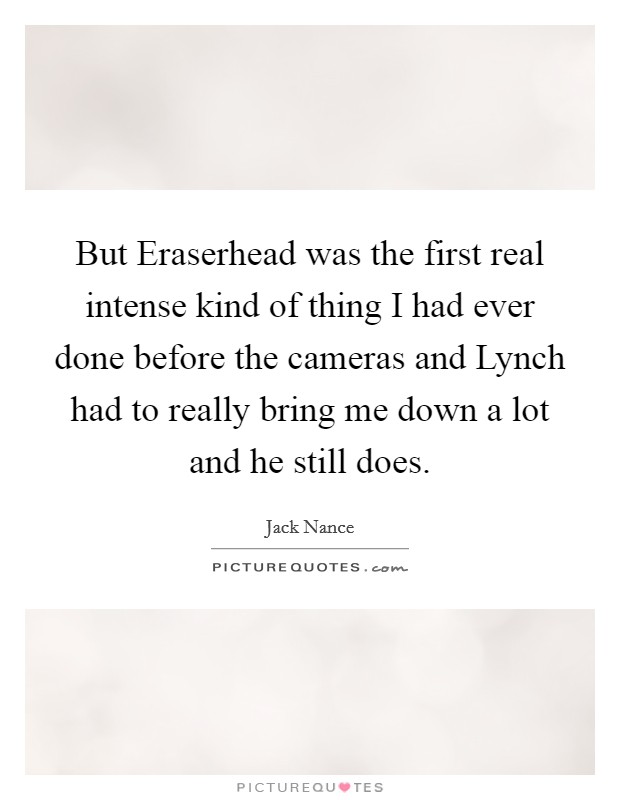 But Eraserhead was the first real intense kind of thing I had ever done before the cameras and Lynch had to really bring me down a lot and he still does. Picture Quote #1