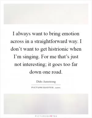 I always want to bring emotion across in a straightforward way. I don’t want to get histrionic when I’m singing. For me that’s just not interesting; it goes too far down one road Picture Quote #1