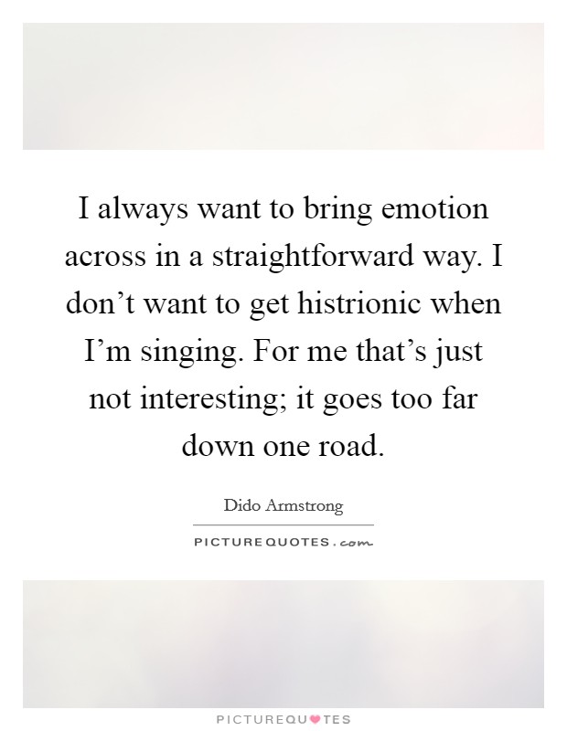 I always want to bring emotion across in a straightforward way. I don't want to get histrionic when I'm singing. For me that's just not interesting; it goes too far down one road. Picture Quote #1