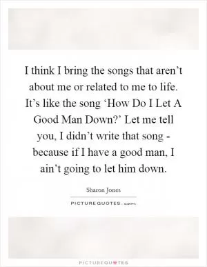 I think I bring the songs that aren’t about me or related to me to life. It’s like the song ‘How Do I Let A Good Man Down?’ Let me tell you, I didn’t write that song - because if I have a good man, I ain’t going to let him down Picture Quote #1