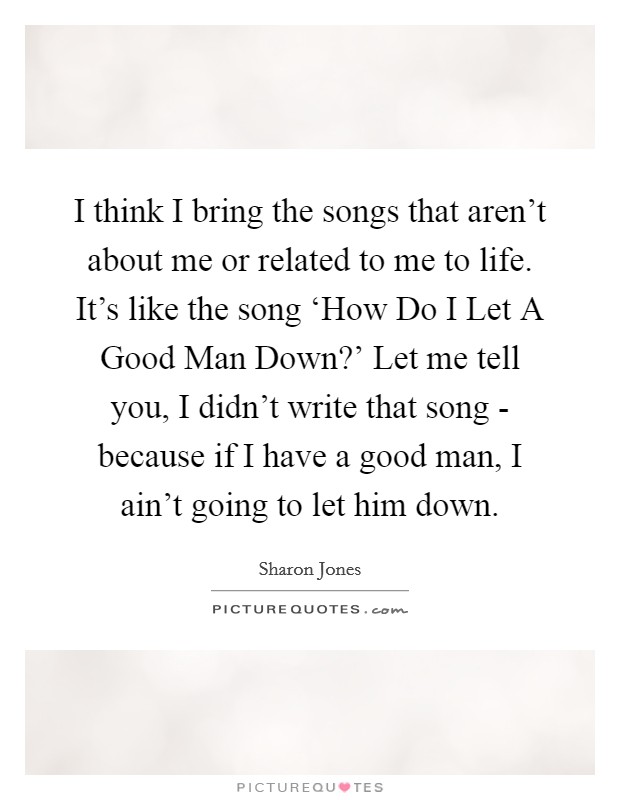 I think I bring the songs that aren't about me or related to me to life. It's like the song ‘How Do I Let A Good Man Down?' Let me tell you, I didn't write that song - because if I have a good man, I ain't going to let him down. Picture Quote #1