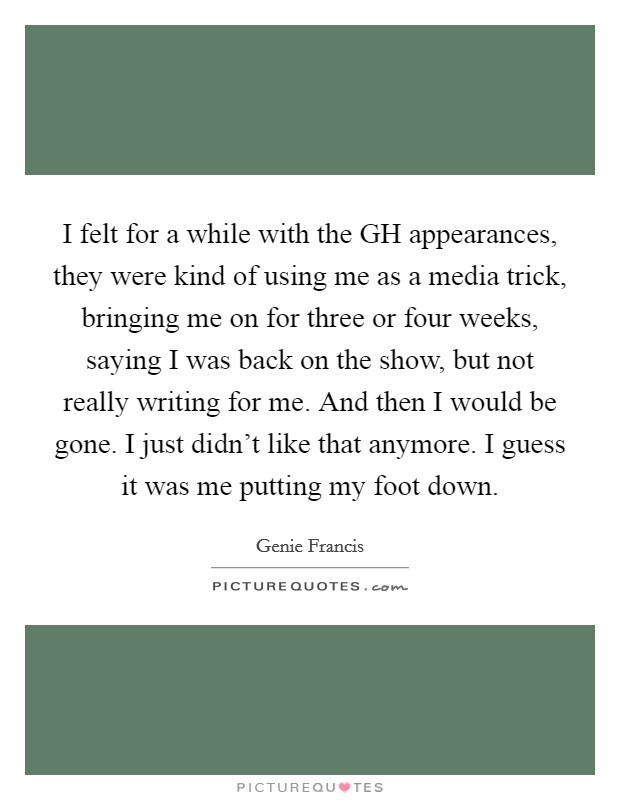 I felt for a while with the GH appearances, they were kind of using me as a media trick, bringing me on for three or four weeks, saying I was back on the show, but not really writing for me. And then I would be gone. I just didn't like that anymore. I guess it was me putting my foot down. Picture Quote #1