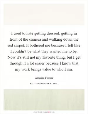 I used to hate getting dressed, getting in front of the camera and walking down the red carpet. It bothered me because I felt like I couldn’t be what they wanted me to be. Now it’s still not my favorite thing, but I get through it a lot easier because I know that my work brings value to who I am Picture Quote #1