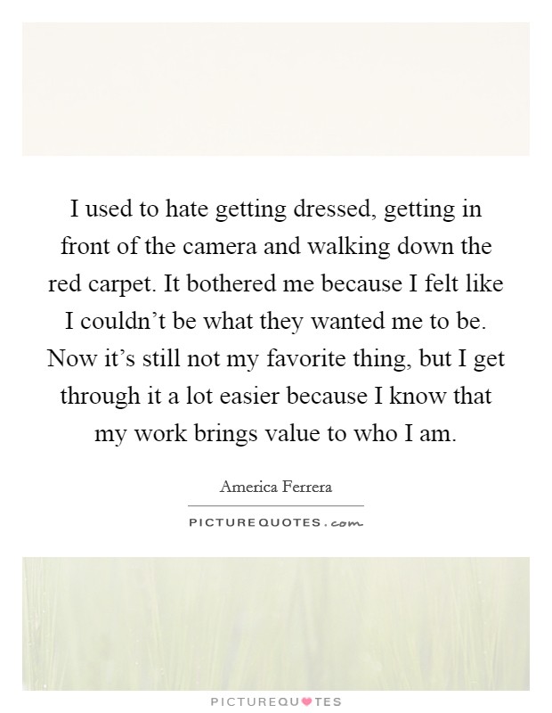 I used to hate getting dressed, getting in front of the camera and walking down the red carpet. It bothered me because I felt like I couldn’t be what they wanted me to be. Now it’s still not my favorite thing, but I get through it a lot easier because I know that my work brings value to who I am Picture Quote #1