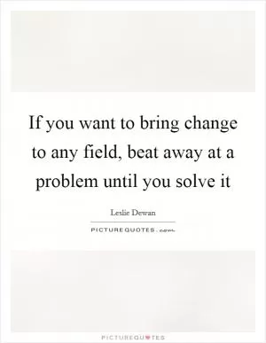 If you want to bring change to any field, beat away at a problem until you solve it Picture Quote #1