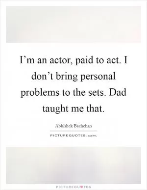 I’m an actor, paid to act. I don’t bring personal problems to the sets. Dad taught me that Picture Quote #1