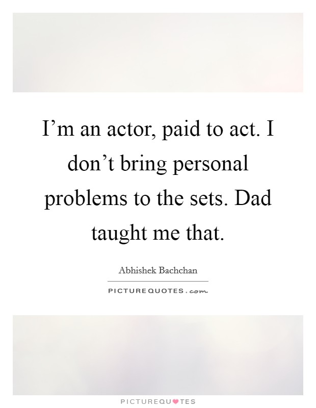 I'm an actor, paid to act. I don't bring personal problems to the sets. Dad taught me that. Picture Quote #1