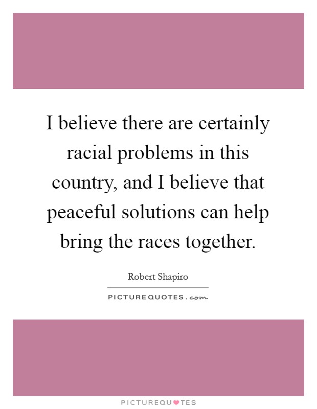 I believe there are certainly racial problems in this country, and I believe that peaceful solutions can help bring the races together. Picture Quote #1