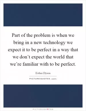 Part of the problem is when we bring in a new technology we expect it to be perfect in a way that we don’t expect the world that we’re familiar with to be perfect Picture Quote #1