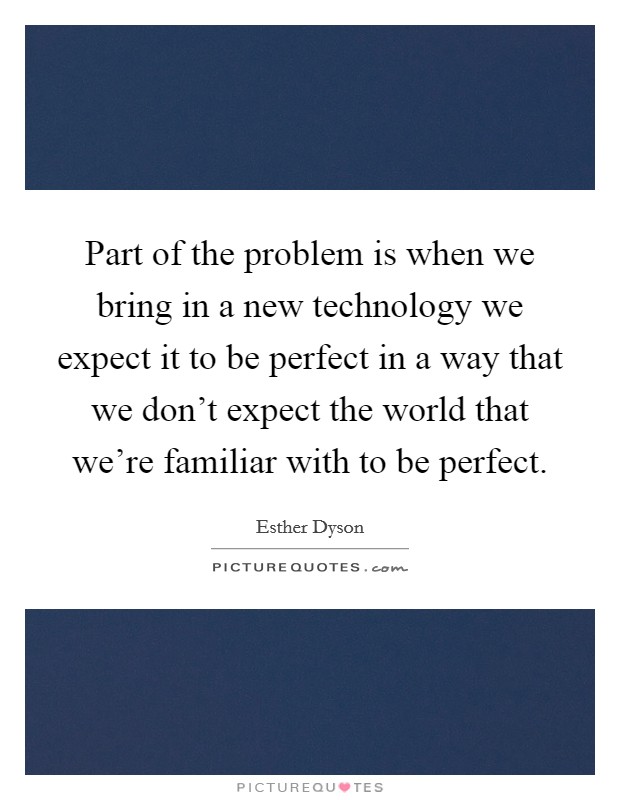 Part of the problem is when we bring in a new technology we expect it to be perfect in a way that we don't expect the world that we're familiar with to be perfect. Picture Quote #1