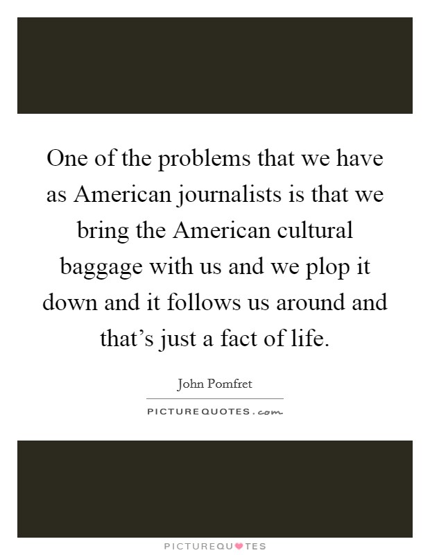 One of the problems that we have as American journalists is that we bring the American cultural baggage with us and we plop it down and it follows us around and that's just a fact of life. Picture Quote #1