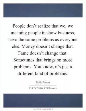 People don’t realize that we, we meaning people in show business, have the same problems as everyone else. Money doesn’t change that. Fame doesn’t change that. Sometimes that brings on more problems. You know, it’s just a different kind of problems Picture Quote #1