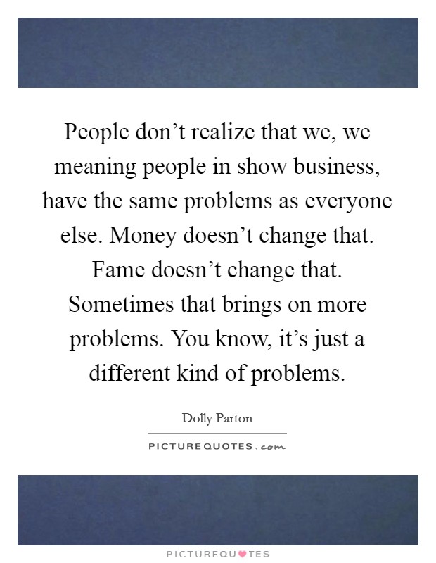 People don't realize that we, we meaning people in show business, have the same problems as everyone else. Money doesn't change that. Fame doesn't change that. Sometimes that brings on more problems. You know, it's just a different kind of problems. Picture Quote #1