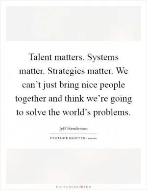 Talent matters. Systems matter. Strategies matter. We can’t just bring nice people together and think we’re going to solve the world’s problems Picture Quote #1