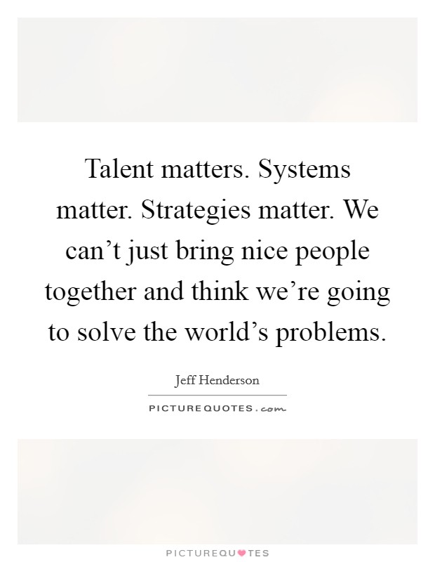 Talent matters. Systems matter. Strategies matter. We can't just bring nice people together and think we're going to solve the world's problems. Picture Quote #1