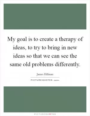 My goal is to create a therapy of ideas, to try to bring in new ideas so that we can see the same old problems differently Picture Quote #1